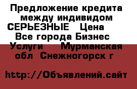 Предложение кредита между индивидом СЕРЬЕЗНЫЕ › Цена ­ 0 - Все города Бизнес » Услуги   . Мурманская обл.,Снежногорск г.